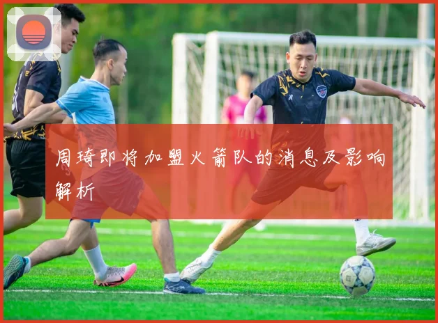 周琦即将加盟火箭队的消息及影响解析