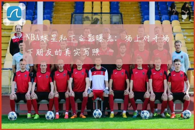 NBA球星私下合影曝光：场上对手场下朋友的真实写照