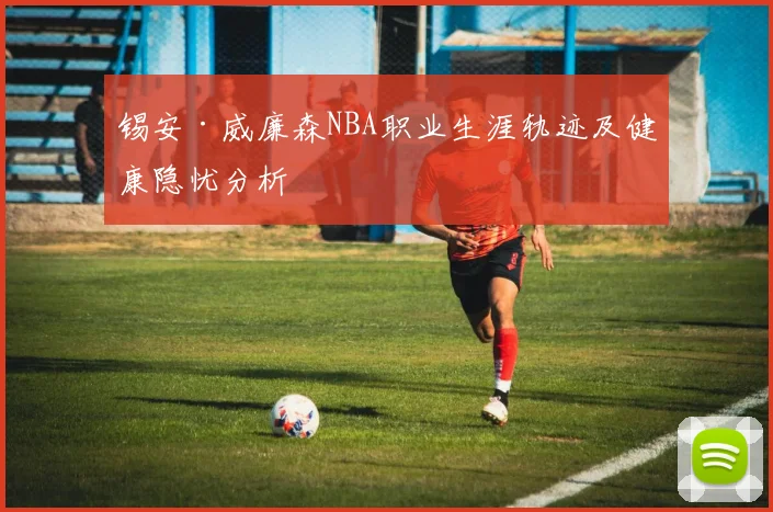 锡安·威廉森NBA职业生涯轨迹及健康隐忧分析